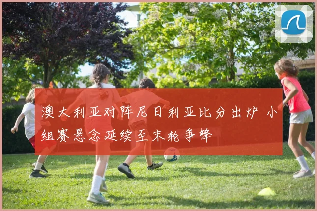 澳大利亚对阵尼日利亚比分出炉 小组赛悬念延续至末轮争锋