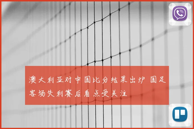 澳大利亚对中国比分结果出炉 国足客场失利赛后看点受关注