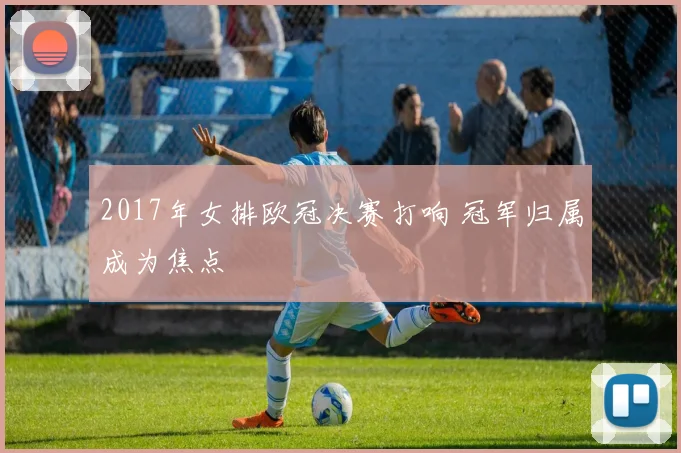 2017年女排欧冠决赛打响 冠军归属成为焦点