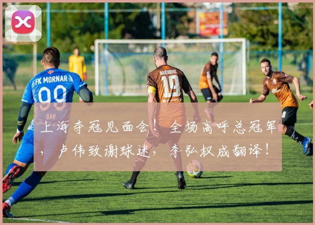 上海夺冠见面会!全场高呼总冠军,卢伟致谢球迷,李弘权成翻译!