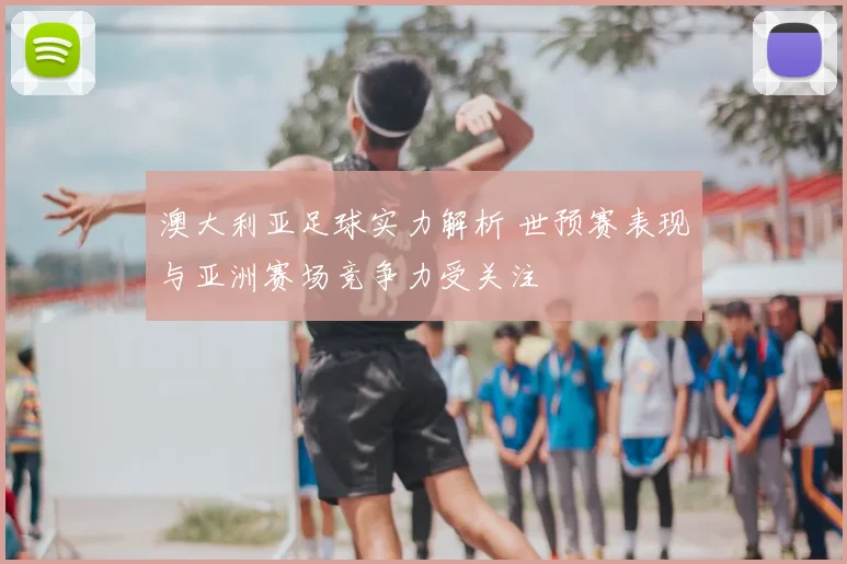 澳大利亚足球实力解析 世预赛表现与亚洲赛场竞争力受关注
