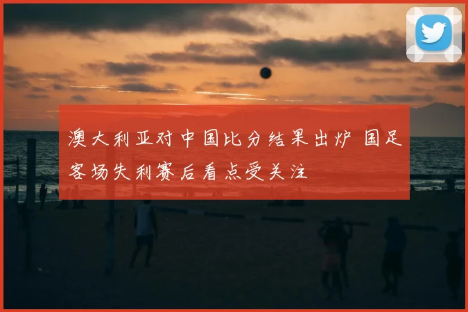 澳大利亚对中国比分结果出炉 国足客场失利赛后看点受关注