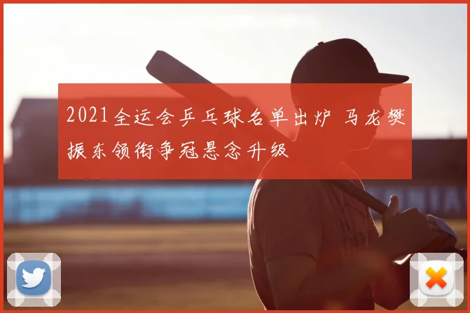 2021全运会乒乓球名单出炉 马龙樊振东领衔争冠悬念升级