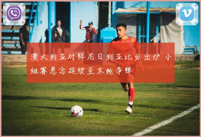 澳大利亚对阵尼日利亚比分出炉 小组赛悬念延续至末轮争锋
