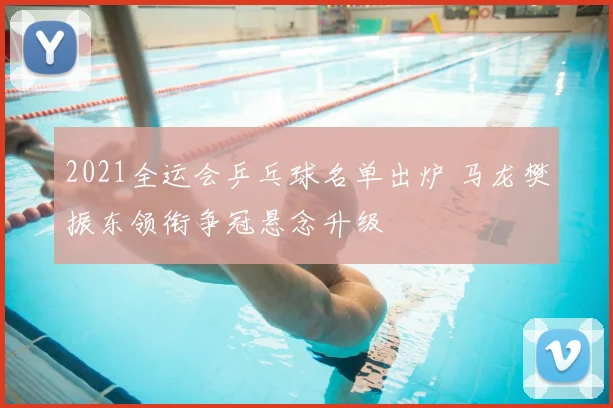 2021全运会乒乓球名单出炉 马龙樊振东领衔争冠悬念升级