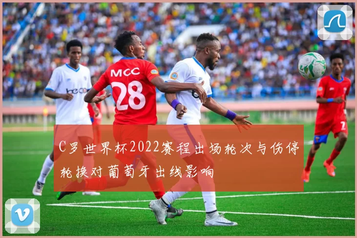 C罗世界杯2022赛程出场轮次与伤停轮换对葡萄牙出线影响