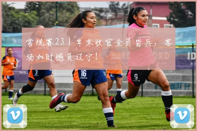 常规赛23｜年末收官全员皆兵，客场加时憾负辽宁！