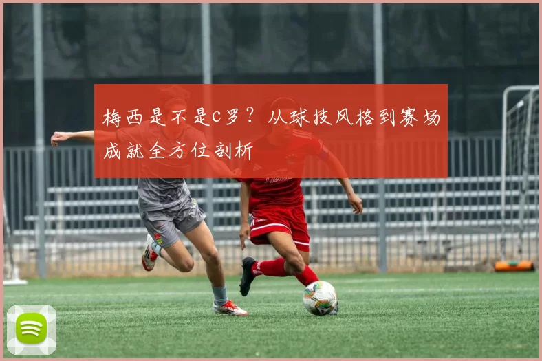 梅西是不是c罗？从球技风格到赛场成就全方位剖析