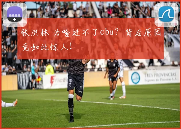 张洪林 为啥进不了cba?背后原因竟如此惊人!