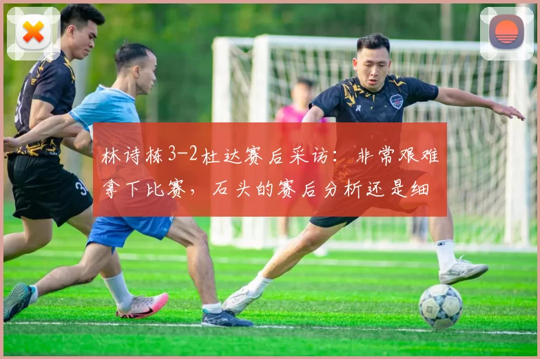 林诗栋3-2杜达赛后采访：非常艰难拿下比赛，石头的赛后分析还是细节很多的