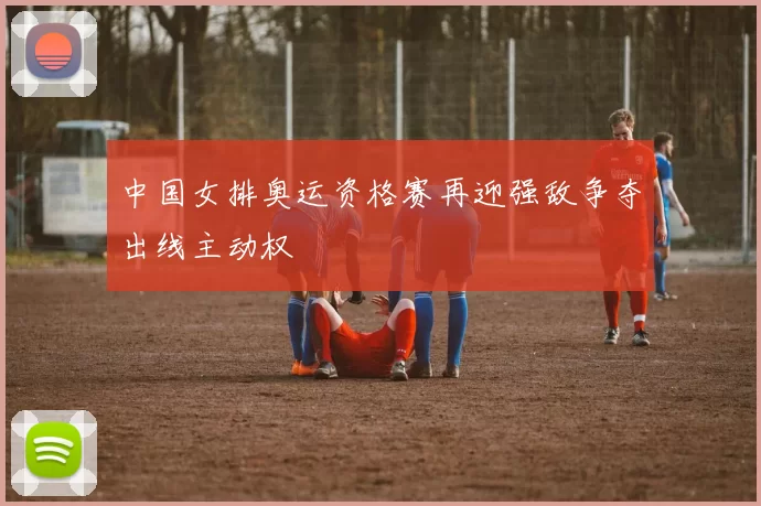 中国女排奥运资格赛再迎强敌争夺出线主动权