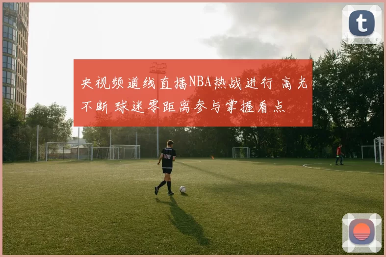 央视频道线直播NBA热战进行 高光不断 球迷零距离参与掌握看点