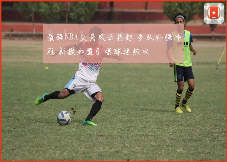 最强NBA交易风云再起 多队补强冲冠 新援加盟引爆球迷热议