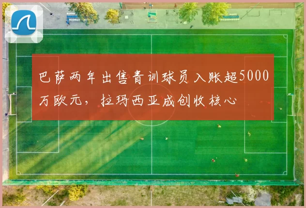巴萨两年出售青训球员入账超5000万欧元，拉玛西亚成创收核心