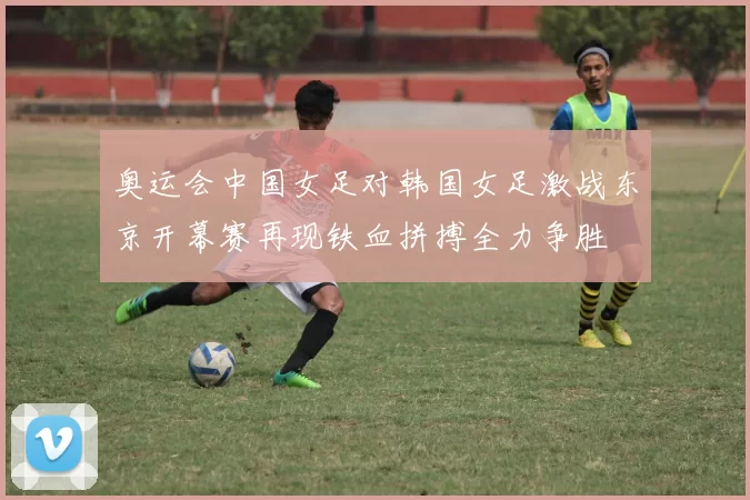 奥运会中国女足对韩国女足激战东京开幕赛再现铁血拼搏全力争胜
