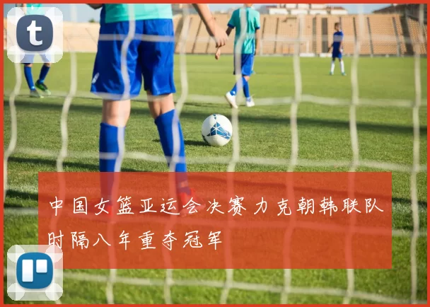 中国女篮亚运会决赛力克朝韩联队时隔八年重夺冠军