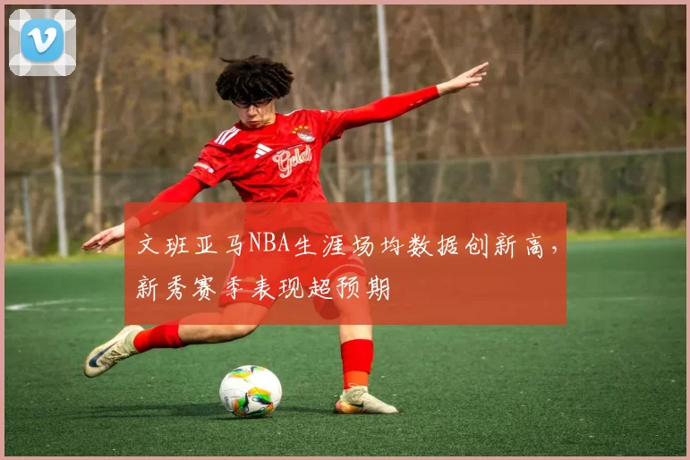 文班亚马NBA生涯场均数据创新高，新秀赛季表现超预期