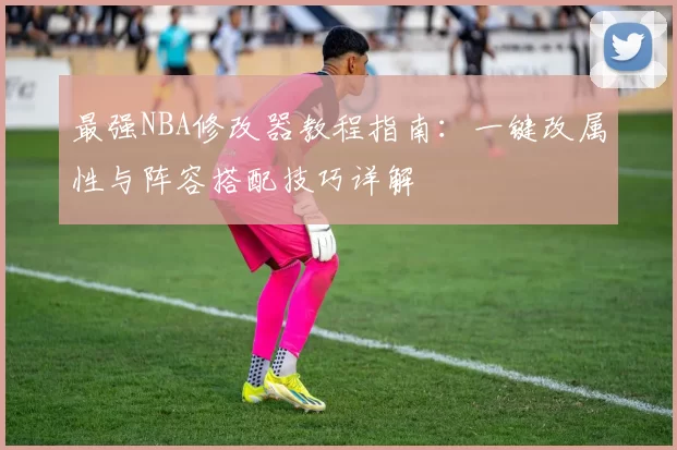 最强NBA修改器教程指南：一键改属性与阵容搭配技巧详解