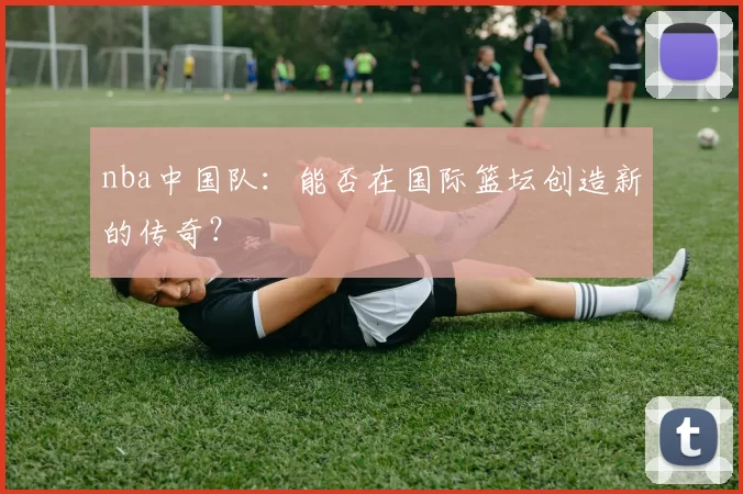 nba中国队：能否在国际篮坛创造新的传奇？