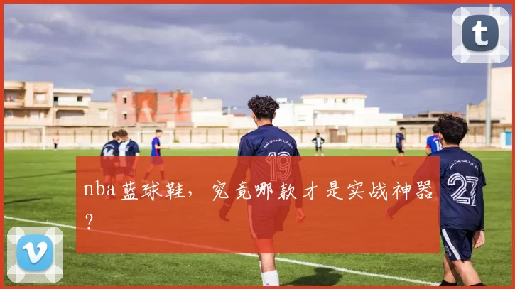 nba蓝球鞋，究竟哪款才是实战神器？