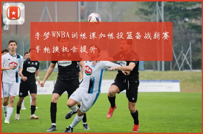 李梦WNBA训练课加练投篮备战新赛季轮换机会提升