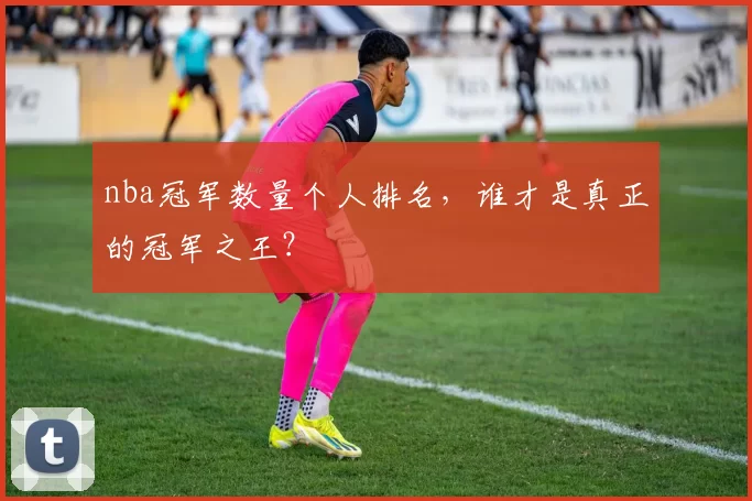 nba冠军数量个人排名，谁才是真正的冠军之王？