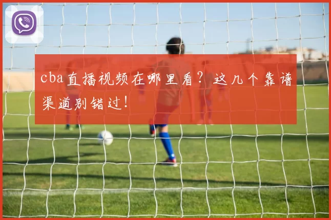 cba直播视频在哪里看？这几个靠谱渠道别错过！
