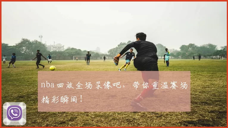 nba回放全场录像吧，带你重温赛场精彩瞬间！