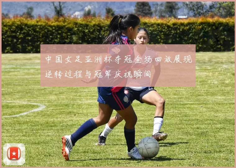 中国女足亚洲杯夺冠全场回放展现逆转过程与冠军庆祝瞬间