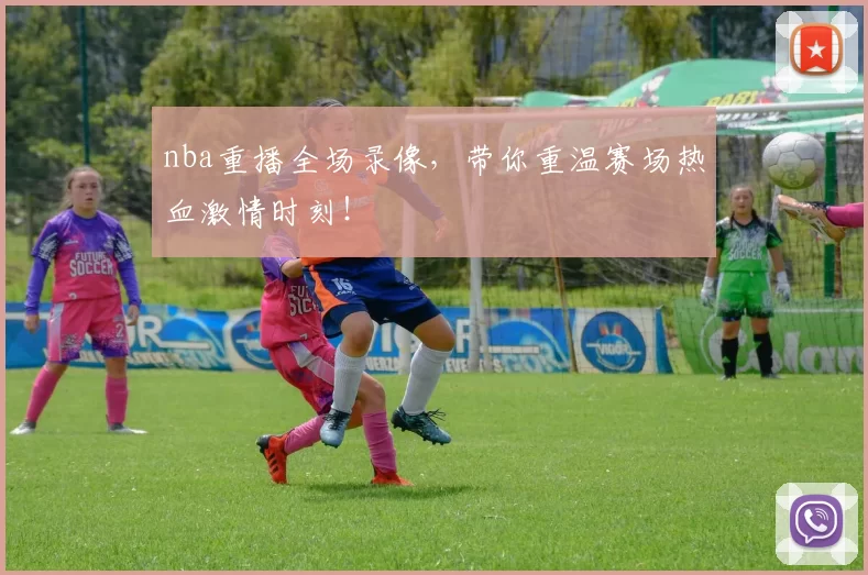 nba重播全场录像，带你重温赛场热血激情时刻！
