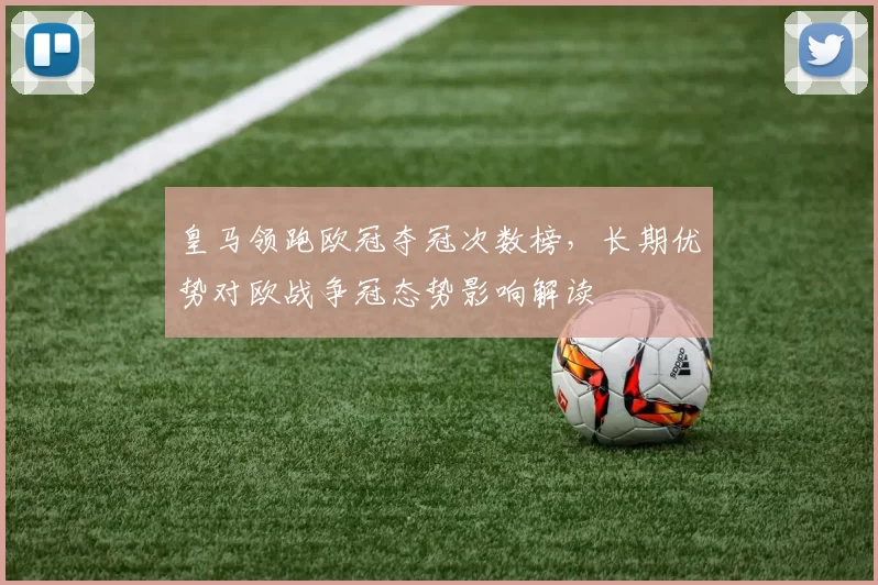 皇马领跑欧冠夺冠次数榜，长期优势对欧战争冠态势影响解读