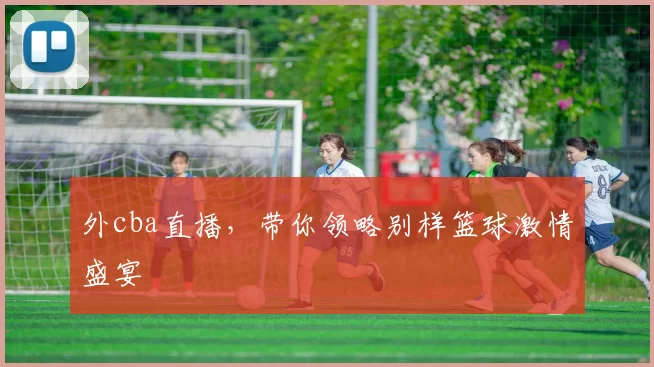 外cba直播，带你领略别样篮球激情盛宴