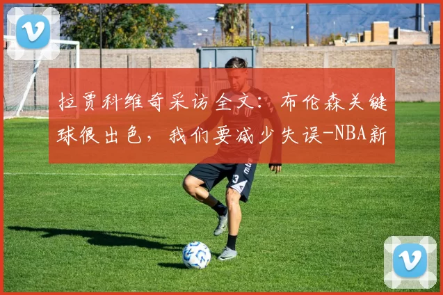 拉贾科维奇采访全文：布伦森关键球很出色，我们要减少失误-NBA新闻