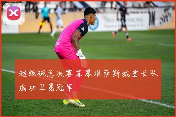 超级碗总决赛落幕堪萨斯城酋长队成功卫冕冠军