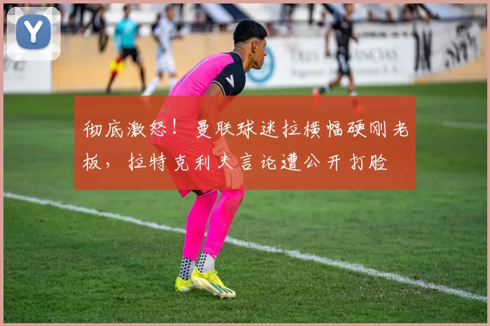 彻底激怒！曼联球迷拉横幅硬刚老板，拉特克利夫言论遭公开打脸