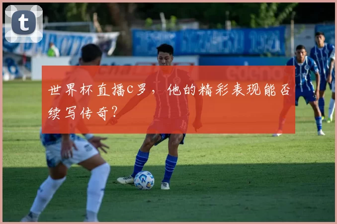 世界杯直播c罗，他的精彩表现能否续写传奇？