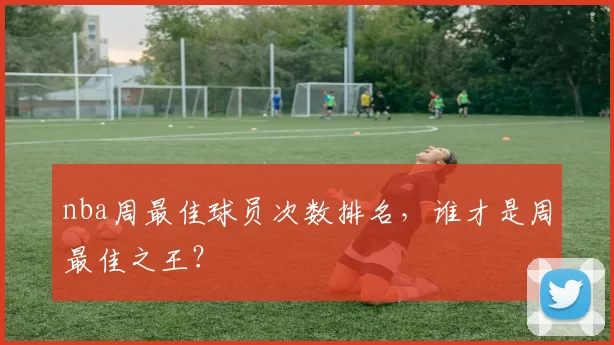 nba周最佳球员次数排名，谁才是周最佳之王？