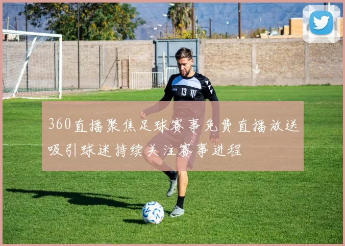 360直播聚焦足球赛事免费直播放送吸引球迷持续关注赛事进程