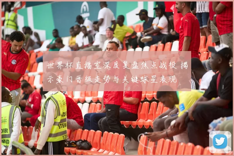 世界杯直播室深度复盘焦点战役 揭示豪门晋级走势与关键球星表现